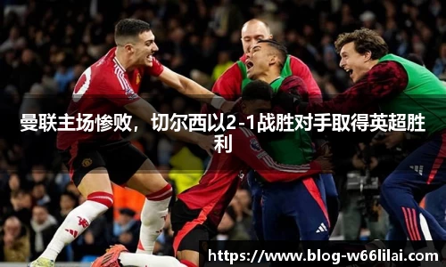 曼联主场惨败，切尔西以2-1战胜对手取得英超胜利