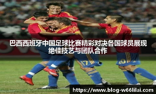 巴西西班牙中国足球比赛精彩对决各国球员展现绝佳技艺与团队合作
