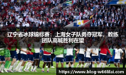 辽宁省冰球锦标赛：上海女子队勇夺冠军，教练团队高喊胜利在望