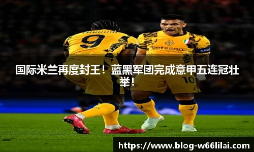 国际米兰再度封王！蓝黑军团完成意甲五连冠壮举！