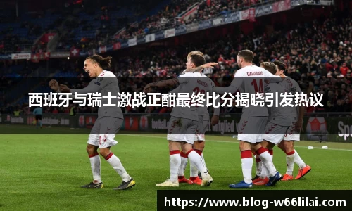 西班牙与瑞士激战正酣最终比分揭晓引发热议