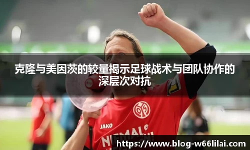 克隆与美因茨的较量揭示足球战术与团队协作的深层次对抗