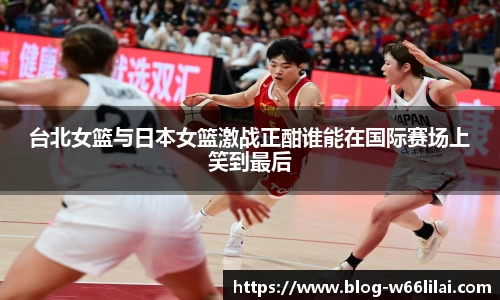 台北女篮与日本女篮激战正酣谁能在国际赛场上笑到最后