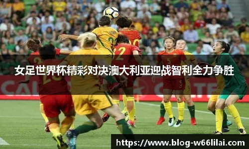 女足世界杯精彩对决澳大利亚迎战智利全力争胜